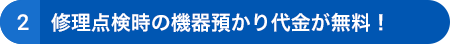 ➁修理点検時の機器預かり代金が無料!